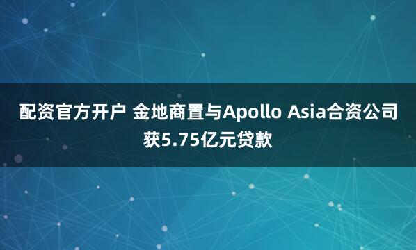 配资官方开户 金地商置与Apollo Asia合资公司获5.75亿元贷款