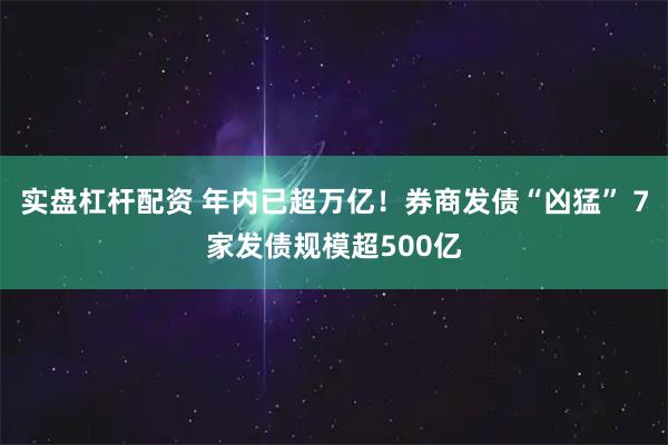 实盘杠杆配资 年内已超万亿！券商发债“凶猛” 7家发债规模超500亿