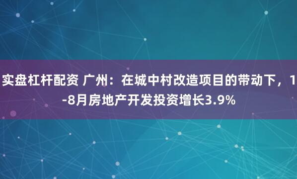 实盘杠杆配资 广州：在城中村改造项目的带动下，1-8月房地产开发投资增长3.9%