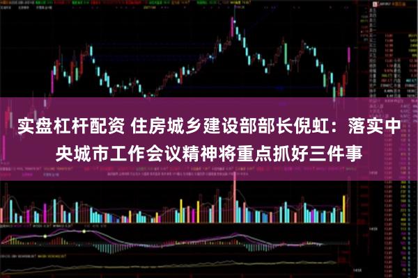 实盘杠杆配资 住房城乡建设部部长倪虹：落实中央城市工作会议精神将重点抓好三件事