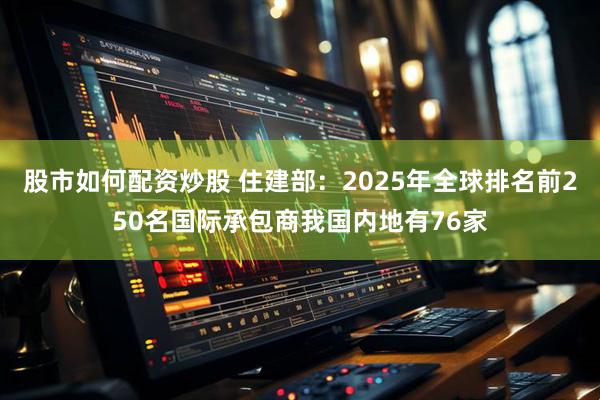 股市如何配资炒股 住建部：2025年全球排名前250名国际承包商我国内地有76家