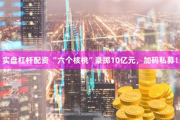 实盘杠杆配资 “六个核桃”豪掷10亿元，加码私募！