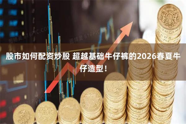 股市如何配资炒股 超越基础牛仔裤的2026春夏牛仔造型!