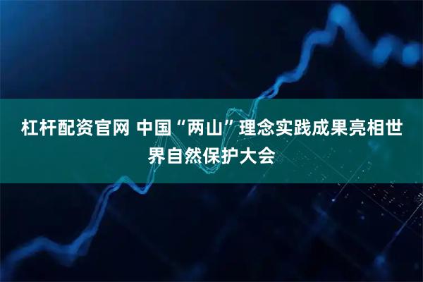 杠杆配资官网 中国“两山”理念实践成果亮相世界自然保护大会