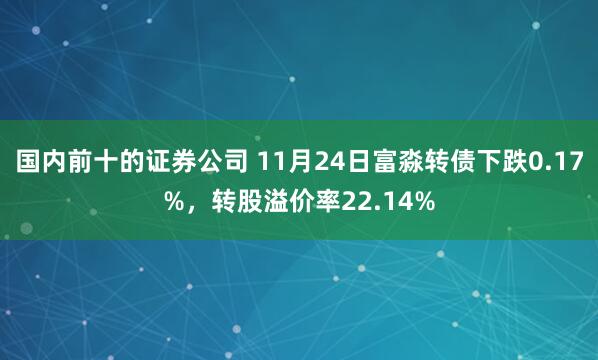 国内前十的证券公司 11月24日富淼转债下跌0.17%,转股溢价率22.14%