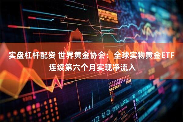 实盘杠杆配资 世界黄金协会：全球实物黄金ETF 连续第六个月实现净流入