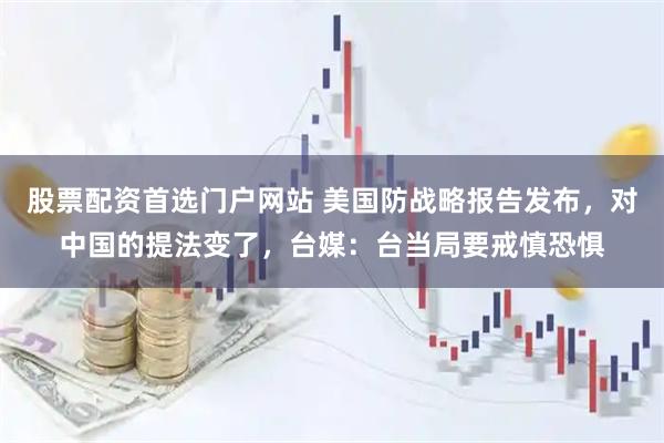 股票配资首选门户网站 美国防战略报告发布，对中国的提法变了，台媒：台当局要戒慎恐惧
