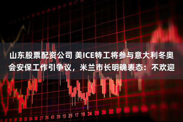 山东股票配资公司 美ICE特工将参与意大利冬奥会安保工作引争议，米兰市长明确表态：不欢迎
