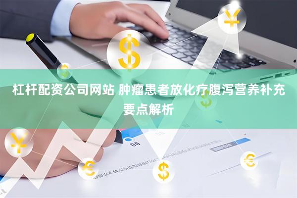 杠杆配资公司网站 肿瘤患者放化疗腹泻营养补充要点解析