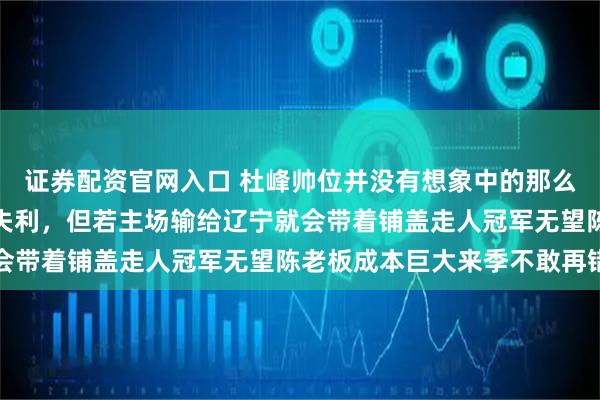 证券配资官网入口 杜峰帅位并没有想象中的那么稳，下一场对深圳极大失利，但若主场输给辽宁就会带着铺盖走人冠军无望陈老板成本巨大来季不敢再错