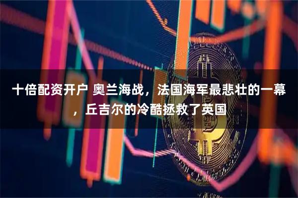 十倍配资开户 奥兰海战，法国海军最悲壮的一幕，丘吉尔的冷酷拯救了英国