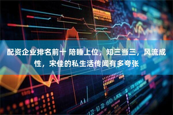 配资企业排名前十 陪睡上位，知三当三，风流成性，宋佳的私生活传闻有多夸张