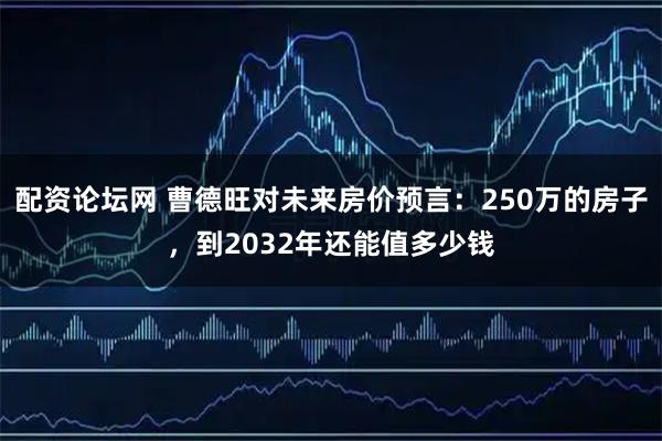 配资论坛网 曹德旺对未来房价预言：250万的房子，到2032年还能值多少钱