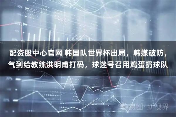 配资股中心官网 韩国队世界杯出局，韩媒破防，气到给教练洪明甫打码，球迷号召用鸡蛋扔球队