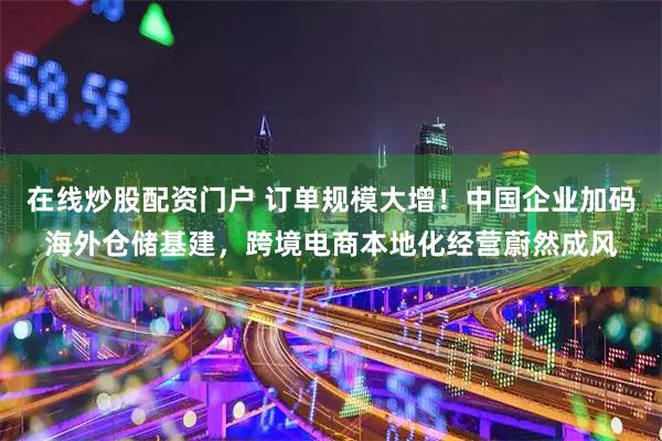 在线炒股配资门户 订单规模大增！中国企业加码海外仓储基建，跨境电商本地化经营蔚然成风