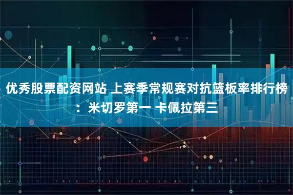 优秀股票配资网站 上赛季常规赛对抗篮板率排行榜：米切罗第一 卡佩拉第三