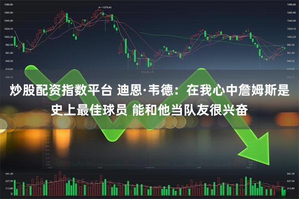 炒股配资指数平台 迪恩·韦德：在我心中詹姆斯是史上最佳球员 能和他当队友很兴奋