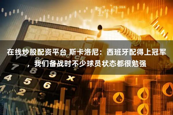 在线炒股配资平台 斯卡洛尼：西班牙配得上冠军，我们备战时不少球员状态都很勉强
