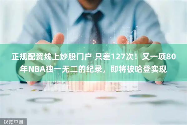 正规配资线上炒股门户 只差127次！又一项80年NBA独一无二的纪录，即将被哈登实现