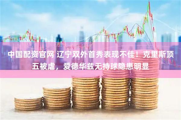 中国配资官网 辽宁双外首秀表现不佳!克里斯顶五被虐,爱德华兹无持球隐患明显