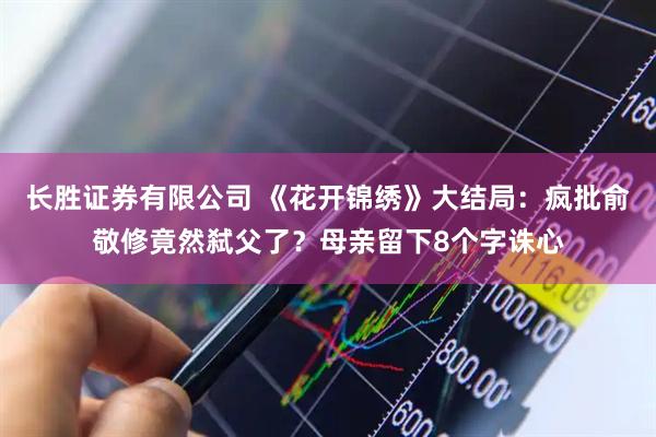 长胜证券有限公司 《花开锦绣》大结局：疯批俞敬修竟然弑父了？母亲留下8个字诛心